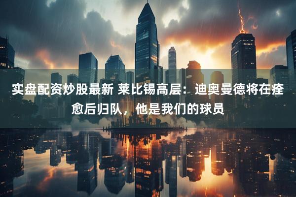 实盘配资炒股最新 莱比锡高层：迪奥曼德将在痊愈后归队，他是我们的球员