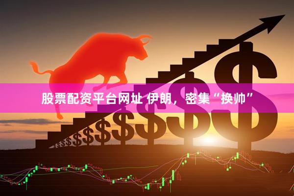 股票配资平台网址 伊朗，密集“换帅”