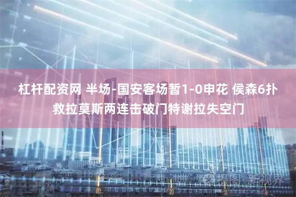 杠杆配资网 半场-国安客场暂1-0申花 侯森6扑救拉莫斯两连击破门特谢拉失空门