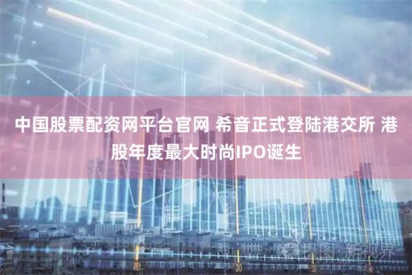 中国股票配资网平台官网 希音正式登陆港交所 港股年度最大时尚IPO诞生