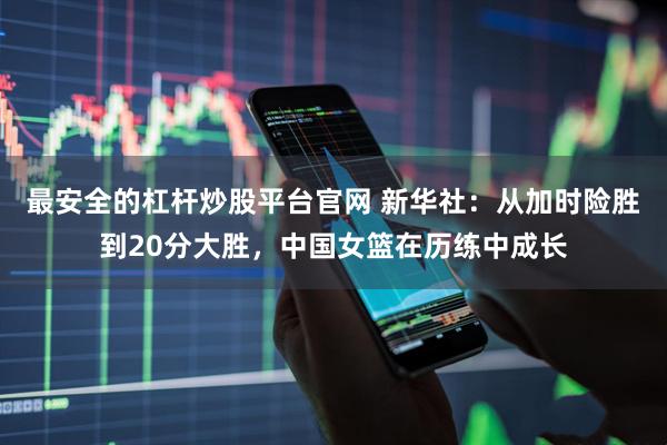 最安全的杠杆炒股平台官网 新华社：从加时险胜到20分大胜，中国女篮在历练中成长
